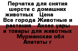 Перчатка для снятия шерсти с домашних животных › Цена ­ 100 - Все города Животные и растения » Аксесcуары и товары для животных   . Мурманская обл.,Апатиты г.